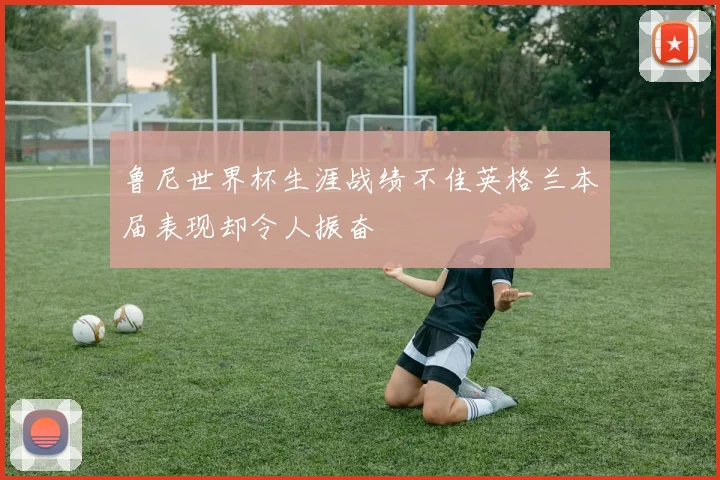 鲁尼世界杯生涯战绩不佳英格兰本届表现却令人振奋