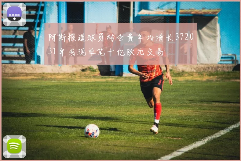 阿斯报道球员转会费年均增长372031年或现单笔十亿欧元交易