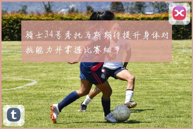 骑士34号秀托马斯期待提升身体对抗能力并掌握比赛细节