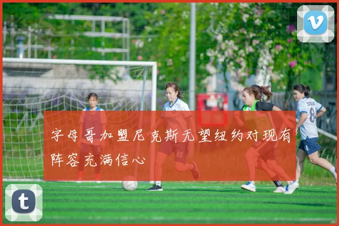 字母哥加盟尼克斯无望纽约对现有阵容充满信心