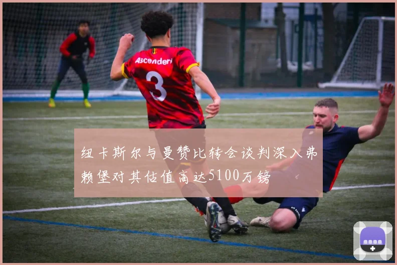 纽卡斯尔与曼赞比转会谈判深入弗赖堡对其估值高达5100万镑