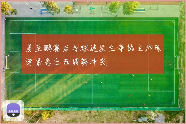 姜至鹏赛后与球迷发生争执主帅陈涛紧急出面调解冲突