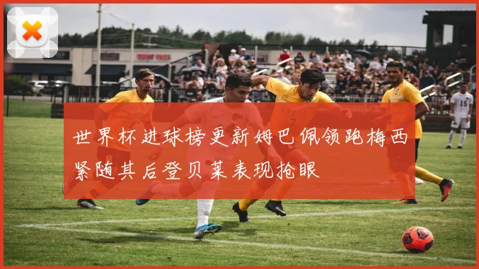 世界杯进球榜更新姆巴佩领跑梅西紧随其后登贝莱表现抢眼