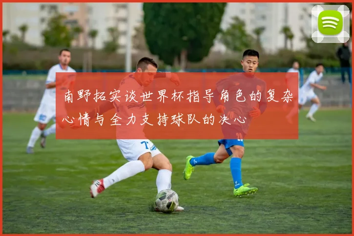 南野拓实谈世界杯指导角色的复杂心情与全力支持球队的决心