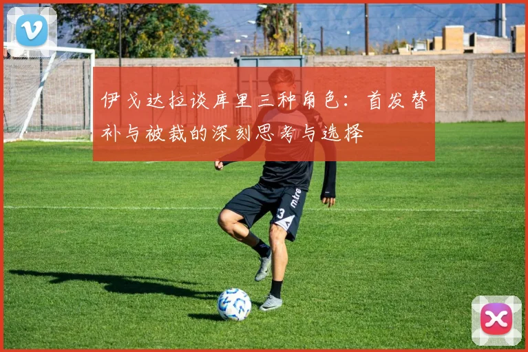 伊戈达拉谈库里三种角色：首发替补与被裁的深刻思考与选择
