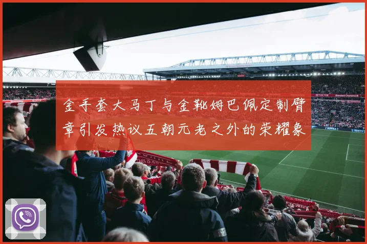 金手套大马丁与金靴姆巴佩定制臂章引发热议五朝元老之外的荣耀象征