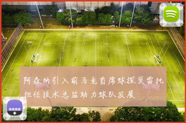 阿森纳引入前马竞首席球探莫雷托担任技术总监助力球队发展