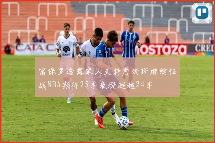 富保罗透露家人支持詹姆斯继续征战NBA期待25季表现超越24季