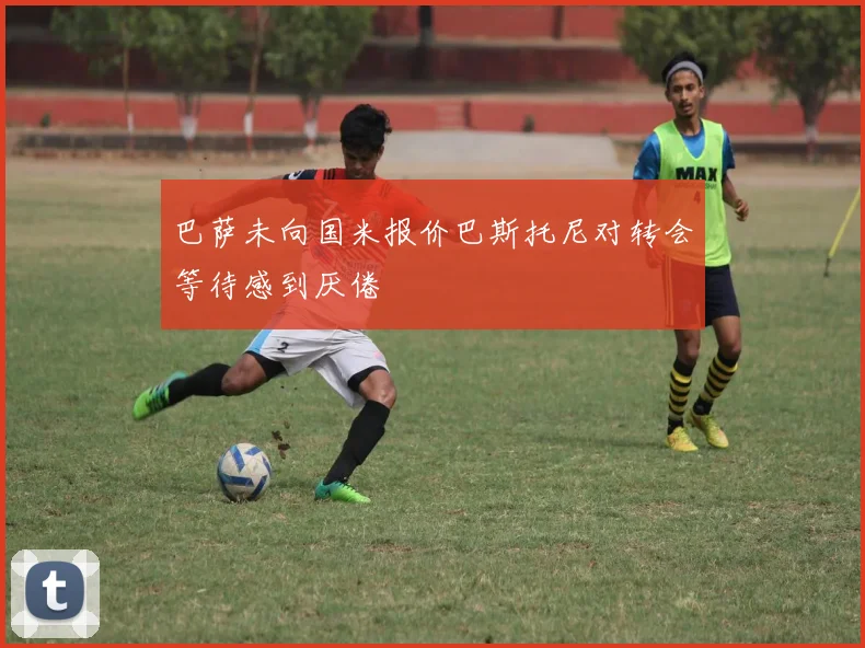 巴萨未向国米报价巴斯托尼对转会等待感到厌倦