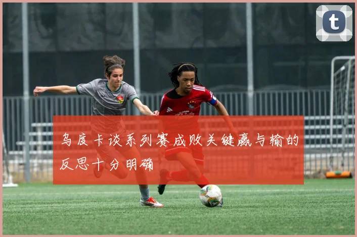 乌度卡谈系列赛成败关键赢与输的反思十分明确
