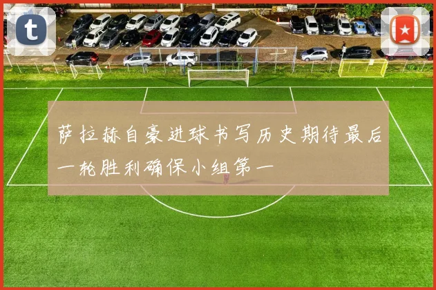 萨拉赫自豪进球书写历史期待最后一轮胜利确保小组第一