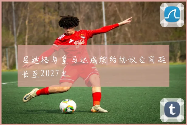 吕迪格与皇马达成续约协议合同延长至2027年