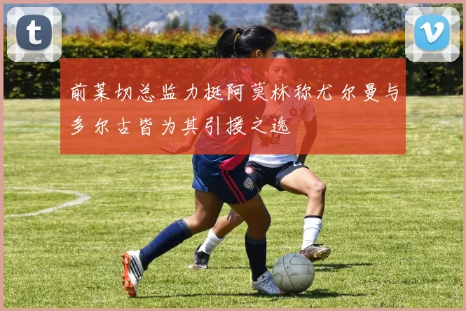 前莱切总监力挺阿莫林称尤尔曼与多尔古皆为其引援之选
