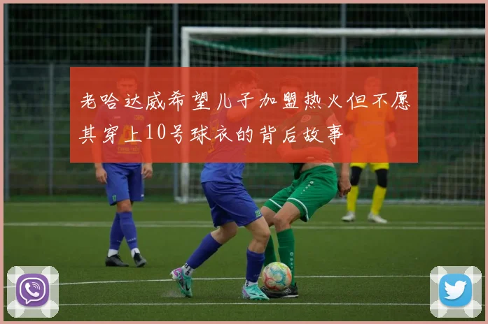 老哈达威希望儿子加盟热火但不愿其穿上10号球衣的背后故事